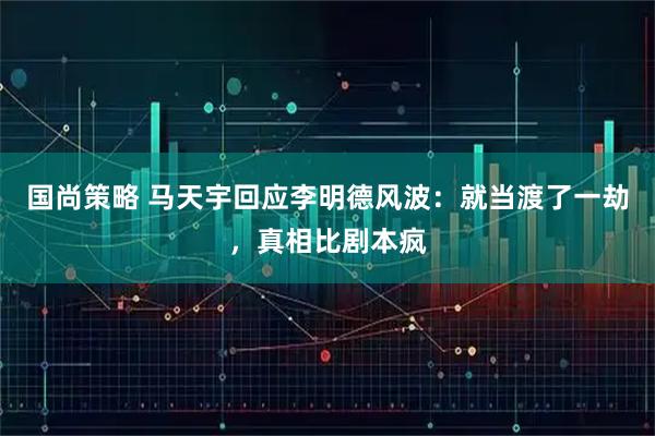 国尚策略 马天宇回应李明德风波：就当渡了一劫，真相比剧本疯