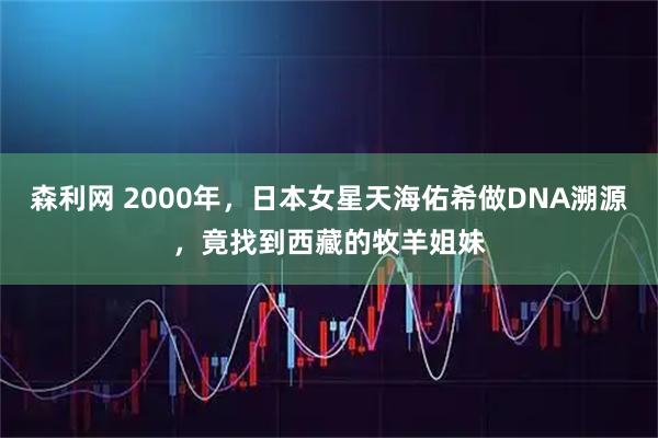 森利网 2000年，日本女星天海佑希做DNA溯源，竟找到西藏的牧羊姐妹