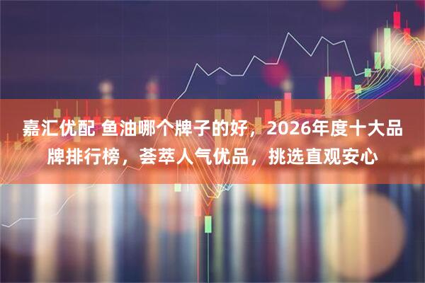 嘉汇优配 鱼油哪个牌子的好，2026年度十大品牌排行榜，荟萃人气优品，挑选直观安心